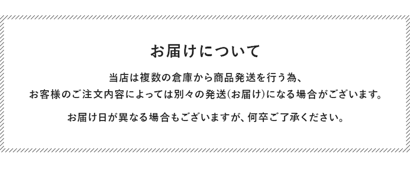 お届けについて、別々の倉庫から商品発送を行うため、ご注文内容によって別々の発送、お届け日になる場合もございます。